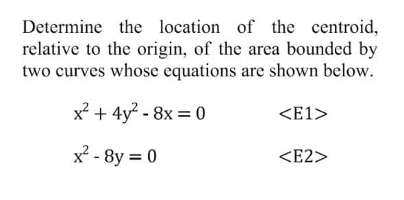 Determine the location of the centroid,
relative to the origin, of the area bounded by
two curves whose equations are shown below.
x + 4y - 8x = 0
<E1>
x? - 8y = 0
<E2>
%3D
