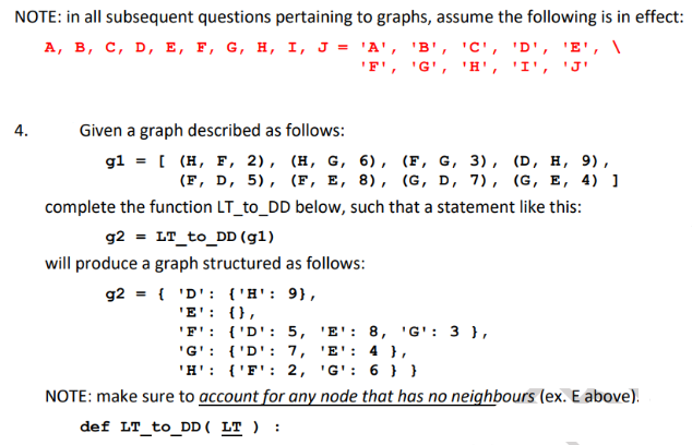 NOTE: in all subsequent questions pertaining to graphs, assume the following is in effect:
А, в, с, D, Е, F, G, н, I, Ј %3D "А', 'В', "с', "D', 'Е', \
'F', 'G', 'H', 'I', 'J'
4.
Given a graph described as follows:
g1 %3D I (н, F, 2), (Н, G, 6), (F, G, 3), (D, н, 9),
(F, D, 5), (F, E, 8), (G, D, 7), (G, E, 4) ]
complete the function LT_to_DD below, such that a statement like this:
g2 = LT_to_DD (g1)
will produce a graph structured as follows:
g2 = { 'D': {'H': 9},
'E': {},
'F': {'D': 5, 'E': 8, 'G': 3 },
'G': {'D': 7, 'E': 4 },
'H': {'F': 2, 'G': 6 } }
NOTE: make sure to account for any node that has no neighbours (ex. E above).
def LT_to_DD ( LT ) :
