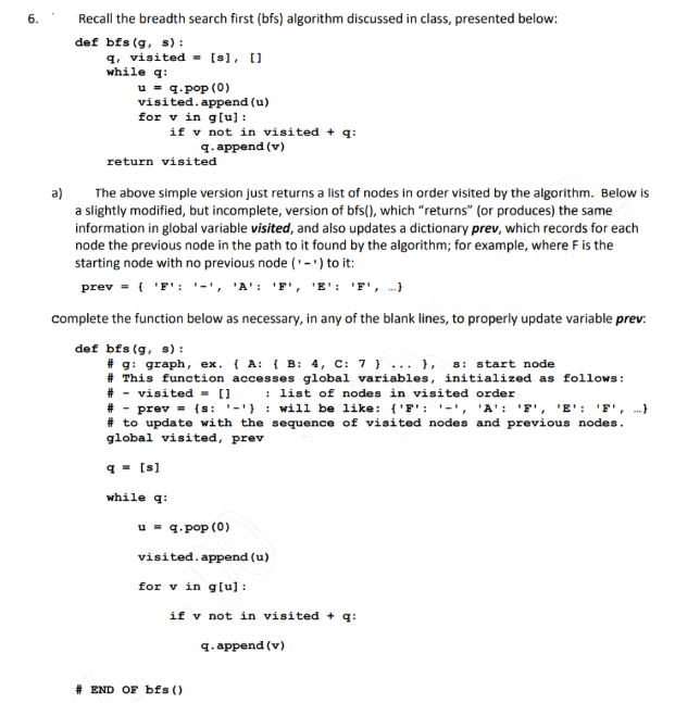 6.
Recall the breadth search first (bfs) algorithm discussed in class, presented below:
def bfs (g, s) :
q, visited ▪ [s], []
while q:
u - q.pop (0)
visited.append (u)
for v in glu):
if v not in visited + q:
q. append (v)
return visited
a)
The above simple version just returns a list of nodes in order visited by the algorithm. Below is
a slightly modified, but incomplete, version of bfs(), which "returns" (or produces) the same
information in global variable visited, and also updates a dictionary prev, which records for each
node the previous node in the path to it found by the algorithm; for example, where Fis the
starting node with no previous node ('-') to it:
prev = { 'F': '-', 'A': 'F', 'E': 'F', .}
complete the function below as necessary, in any of the blank lines, to properly update variable prev:
def bfs (g, s) :
# g: graph, ex. { A: { B: 4, C: 7 } ... },
# This function accesses global variables, initialized as follows:
# - visited - 0 : list of nodes in visited order
# - prev = {s: '-'} : will be like: {'F': '-', 'A': 'F', 'E': 'F', .}
# to update with the sequence of visited nodes and previous nodes.
global visited, prev
s: start node
q- [s]
while q:
u = q.pop (0)
visited.append (u)
for v in glu) :
if v not in visited + q:
q. append (v)
# END OF bfs ()
