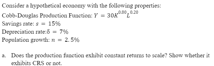 Consider a hypothetical economy with the following properties:
0.80, 0.20
Cobb-Douglas Production Function: Y = 30K
Savings rate: s = 15%
Depreciation rate:8 = 7%
Population growth: n = 2.5%
a. Does the production function exhibit constant returns to scale? Show whether it
exhibits CRS or not.