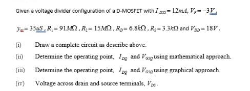 Given a voltage divider configuration of a D-MOSFET with I pss= 12m4, V= -3V,
%3D
Ya= 354S, R = 91MN, R; = 15M2, R,= 6.8kN, R;= 3.3kN and VD= 18V.
%3D
(i)
Draw a complete circuit as describe above.
(ii)
Determine the operating point, Ing and Vesg Using mathematical approach.
(111)
Determine the operating point, Ipg and Vesg using graphical approach.
(iv)
Voltage across drain and source terminals, Vps -
