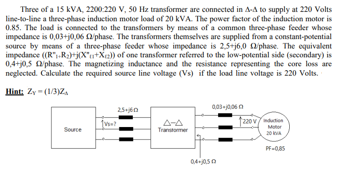 Three of a 15 kVA, 2200:220 V, 50 Hz transformer are connected in A-A to supply at 220 Volts
line-to-line a three-phase induction motor load of 20 kVA. The power factor of the induction motor is
0.85. The load is connected to the transformers by means of a common three-phase feeder whose
impedance is 0,03+j0,06 Q/phase. The transformers themselves are supplied from a constant-potential
source by means of a three-phase feeder whose impedance is 2,5+j6,0 Q/phase. The equivalent
impedance (R"1+R2)+j(X"1+X{2)) of one transformer referred to the low-potential side (secondary) is
0,4+j0,5 O/phase. The magnetizing inductance and the resistance representing the core loss are
neglected. Calculate the required source line voltage (Vs) if the load line voltage is 220 Volts.
Hint: Zy = (1/3)ZA
0,03+j0,06 2
2,5+j60
(Vs=?
A-A
1220 v7 Induction
Motor
Source
Transtormer
20 kVA
PF=0,85
0,4+j0,5 2
