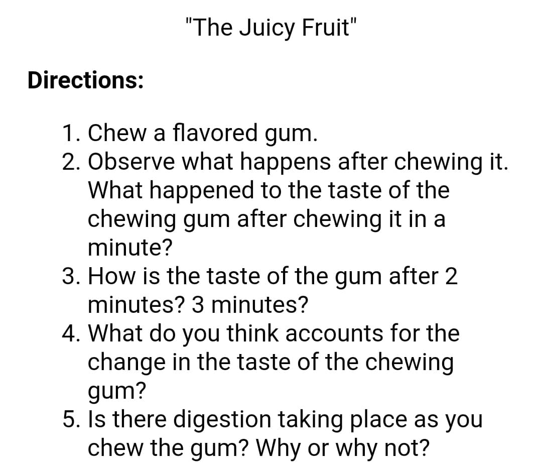"The Juicy Fruit"
Directions:
1. Chew a flavored gum.
2. Observe what happens after chewing it.
What happened to the taste of the
chewing gum after chewing it in a
minute?
3. How is the taste of the gum after 2
minutes? 3 minutes?
4. What do you think accounts for the
change in the taste of the chewing
gum?
5. Is there digestion taking place as you
chew the gum? Why or why not?
