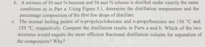 b. A mixture of 50 mol % benzene and 50 mol % toluene is distilled under exactly the same
conditions as in Part a. Using Figure 5.1, determine the distillation temperature and the
percentage composition of the first few drops of distillate.
c. The normal boiling points of n-propylcyclohexane and n-propylbenzene are 156 °C and
159 °C, respectively. Compare the distillation results in Parts a and b. Which of the two
mixtures would require the more efficient fractional distillation column for separation of
the components? Why?
