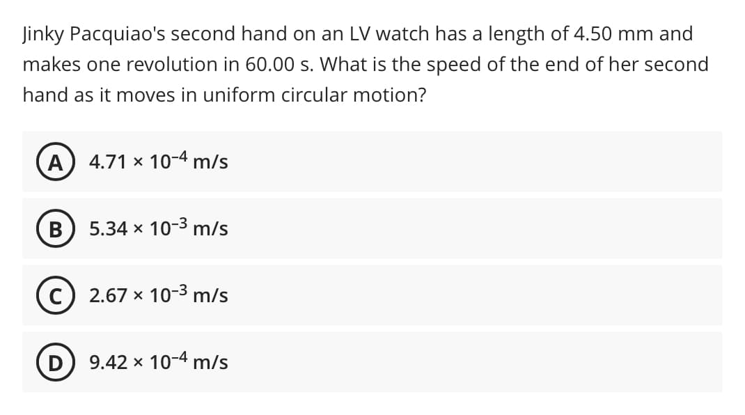 Jinky Pacquiao's second hand on an LV watch has a length of 4.50 mm and
makes one revolution in 60.00 s. What is the speed of the end of her second
hand as it moves in uniform circular motion?
A
4.71 x 10-4 m/s
B
5.34 x 10-3 m/s
2.67 x 10-3 m/s
D) 9.42 x 10-4 m/s
