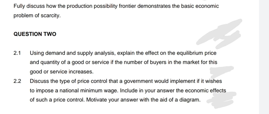 Fully discuss how the production possibility frontier demonstrates the basic economic
problem of scarcity.
QUESTION TWO
2.1
Using demand and supply analysis, explain the effect on the equilibrium price
and quantity of a good or service if the number of buyers in the market for this
good or service increases.
2.2
Discuss the type of price control that a government would implement if it wishes
to impose a national minimum wage. Include in your answer the economic effects
of such a price control. Motivate your answer with the aid of a diagram.
