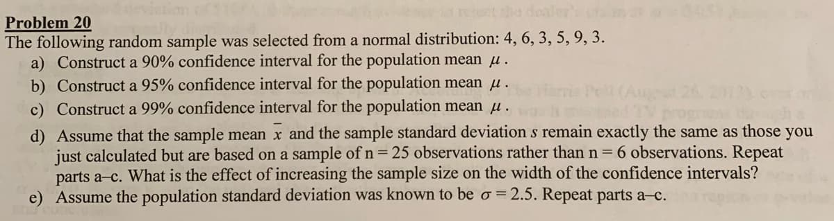 he dealer's
Problem 20
The following random sample was selected from a normal distribution: 4, 6, 3, 5, 9, 3.
a) Construct a 90% confidence interval for the population mean u.
b) Construct a 95% confidence interval for the population mean u.
c) Construct a 99% confidence interval for the population mean u.
d) Assume that the sample mean x and the sample standard deviation s remain exactly the same as those you
just calculated but are based on a sample of n=25 observations rather than n
parts a-c. What is the effect of increasing the sample size on the width of the confidence intervals?
e) Assume the population standard deviation was known to be o = 2.5. Repeat parts a-c.
6 observations. Repeat
