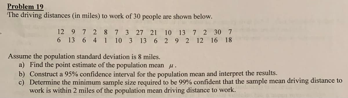 Problem 19
The driving distances (in miles) to work of 30 people are shown below.
7 2 8
6 13 6 4 1
12 9
7 3
10 3 13 6 2 9 2 12 16 18
27
21
10 13 7 2 30 7
Assume the population standard deviation is 8 miles.
a) Find the point estimate of the population mean u.
b) Construct a 95% confidence interval for the population mean and interpret the results.
c) Determine the minimum sample size required to be 99% confident that the sample mean driving distance to
work is within 2 miles of the population mean driving distance to work.
