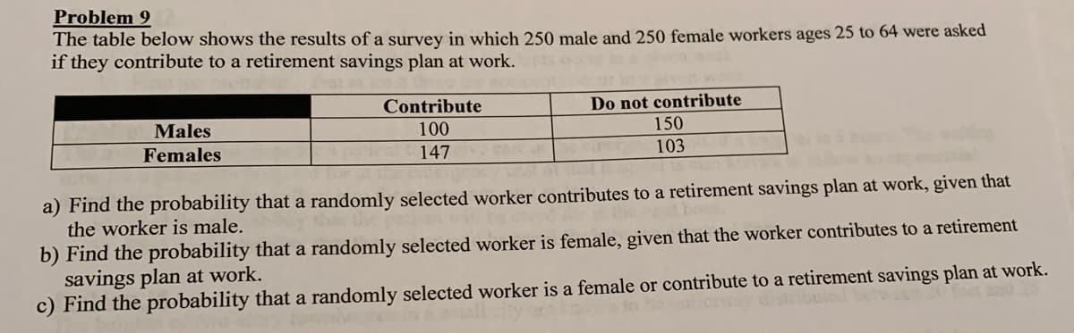 Problem 9
The table below shows the results of a survey in which 250 male and 250 female workers ages 25 to 64 were asked
if they contribute to a retirement savings plan at work.
Contribute
Do not contribute
Males
100
150
Females
147
103
a) Find the probability that a randomly selected worker contributes to a retirement savings plan at work, given that
the worker is male.
b) Find the probability that a randomly selected worker is female, given that the worker contributes to a retirement
savings plan at work.
c) Find the probability that a randomly selected worker is a female or contribute to a retirement savings plan at work.
foet and 2
