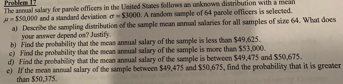 Problem 17
The annual salary for parole officers in the United States follows an unknown distribution with a mean
µ = $50,000 and a standard deviation o = $3000. A random sample of 64 parole officers is selected.
a) Describe the sampling distribution of the sample mean annual salaries for all samples of size 64. What does
your answer depend on? Justify.
b) Find the probability that the mean annual salary of the sample is less than $49,625.
c) Find the probability that the mean annual salary of the sample is more than $53,000.
d) Find the probability that the mean annual salary of the sample is between $49,475 and $50,675.
e) If the mean annual salary of the sample between $49,475 and $50,675, find the probability that it is greater
than $50,375.
