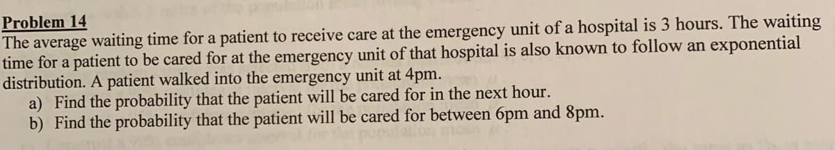 Problem 14
The average waiting time for a patient to receive care at the emergency unit of a hospital is 3 hours. The waiting
time for a patient to be cared for at the emergency unit of that hospital is also known to follow an exponential
distribution. A patient walked into the emergency unit at 4pm.
a) Find the probability that the patient will be cared for in the next hour.
b) Find the probability that the patient will be cared for between 6pm and 8pm.
