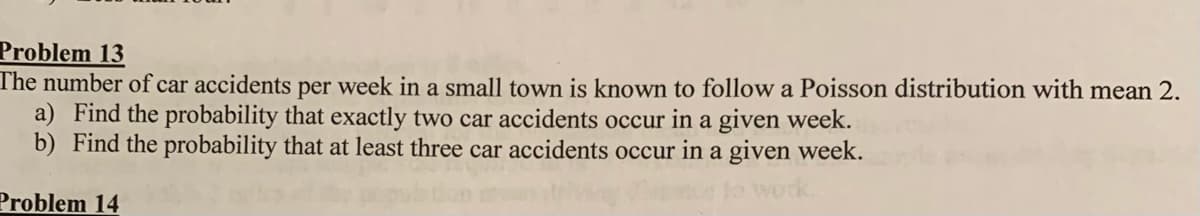 Problem 13
The number of car accidents per week in a small town is known to follow a Poisson distribution with mean 2.
a) Find the probability that exactly two car accidents occur in a given week.
b) Find the probability that at least three car accidents occur in a given week.
Problem 14
