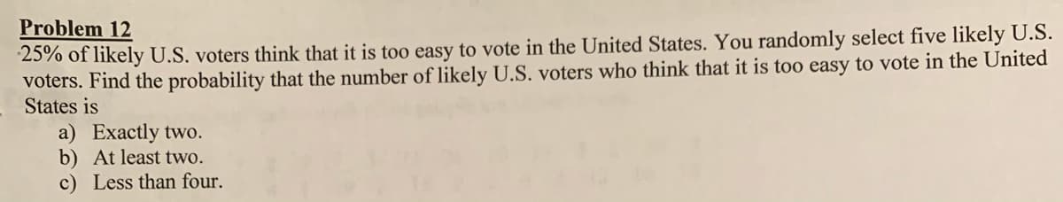 Problem 12
25% of likely U.S. voters think that it is too easy to vote in the United States. You randomly select five likely U.S.
voters. Find the probability that the number of likely U.S. voters who think that it is too easy to vote in the United
States is
a) Exactly two.
b) At least two.
c) Less than four.
