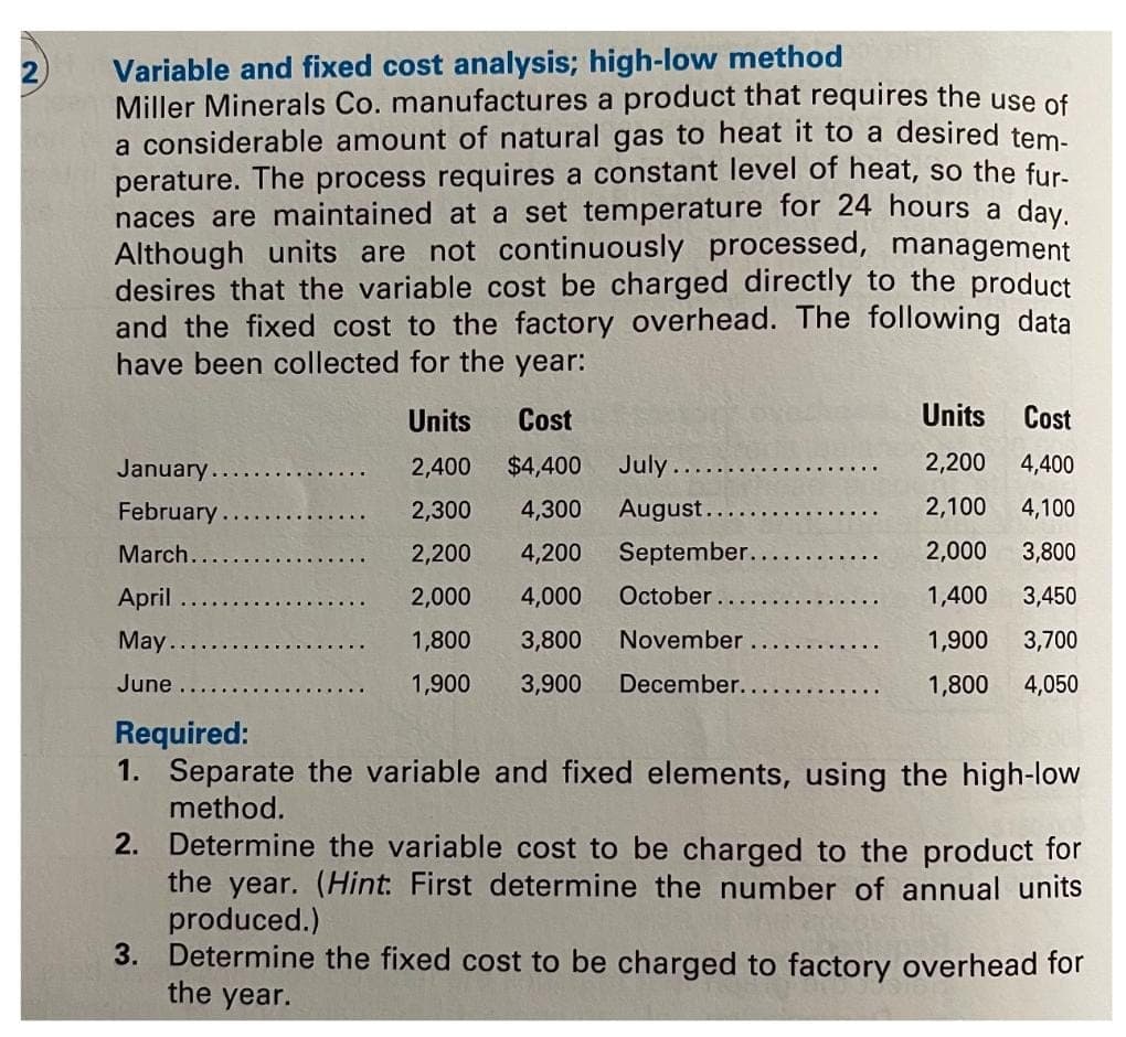 Variable and fixed cost analysis; high-low method
Miller Minerals Co. manufactures a product that requires the use of
a considerable amount of natural gas to heat it to a desired tem-
perature. The process requires a constant level of heat, so the fur-
naces are maintained at a set temperature for 24 hours a day.
Although units are not continuously processed, management
desires that the variable cost be charged directly to the product
and the fixed cost to the factory overhead. The following data
have been collected for the year:
Units Cost
2,400 $4,400
2,300 4,300
2,200 4,200
2,000 4,000 October.
1,800 3,800
November
1,900 3,900 December..
January .........
February
March.....
April
May.
June
July.
August.
September.
Units
Cost
2,200 4,400
2,100
4,100
2,000
3,800
1,400 3,450
1,900
3,700
1,800
4,050
Required:
1. Separate the variable and fixed elements, using the high-low
method.
2. Determine the variable cost to be charged to the product for
the year. (Hint. First determine the number of annual units
produced.)
3. Determine the fixed cost to be charged to factory overhead for
the year.