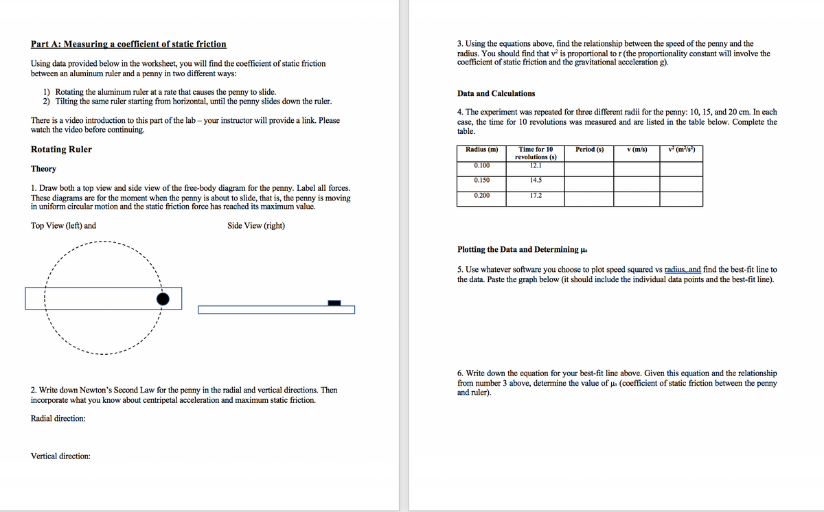 Part A: Measuring a coefficient of static friction
3. Using the equations above, find the relationship between the speed of the penny and the
radius. You should find that v is proportional to r (the proportionality constant will involve the
coefficient of static friction and the gravitational acceleration g).
Using data provided below in the worksheet, you will find the coefficient of static friction
between an aluminum ruler and a penny in two different ways:
1) Rotating the aluminum ruler at a rate that causes the penny to slide.
2) Tilting the same ruler starting from horizontal, until the penny slides down the ruler.
Data and Calculations
There is a video introduction to this part of the lab – your instructor will provide a link. Please
watch the video before continuing.
4. The experiment was repeated for three different radii for the penny: 10, 15, and 20 cm. In each
case, the time for 10 revolutions was measured and are listed in the table below. Complete the
table.
Rotating Ruler
Time for 10
revolutions (s)
v* (m²/s*)
Radius (m)
Period (s)
v (m/s)
0.100
12.1
Theory
0.150
14.5
1. Draw both a top view and side view of the free-body diagram for the penny. Label all forces.
These diagrams are for the moment when the penny is about to slide, that is, the penny is moving
in uniform circular motion and the static friction force has reached its maximum value.
0.200
17.2
Top View (left) and
Side View (right)
Plotting the Data and Determining µs
5. Use whatever software you choose to plot speed squared vs radius, and find the best-fit line to
the data. Paste the graph below (it should include the individual data points and the best-fit line).
6. Write down the equation for your best-fit line above. Given this equation and the relationship
from number 3 above, determine the value of us (coefficient of static friction between the penny
and ruler).
2. Write down Newton's Second Law for the penny in the radial and vertical directions. Then
incorporate what you know about centripetal acceleration and maximum static friction.
Radial direction:
Vertical direction:
