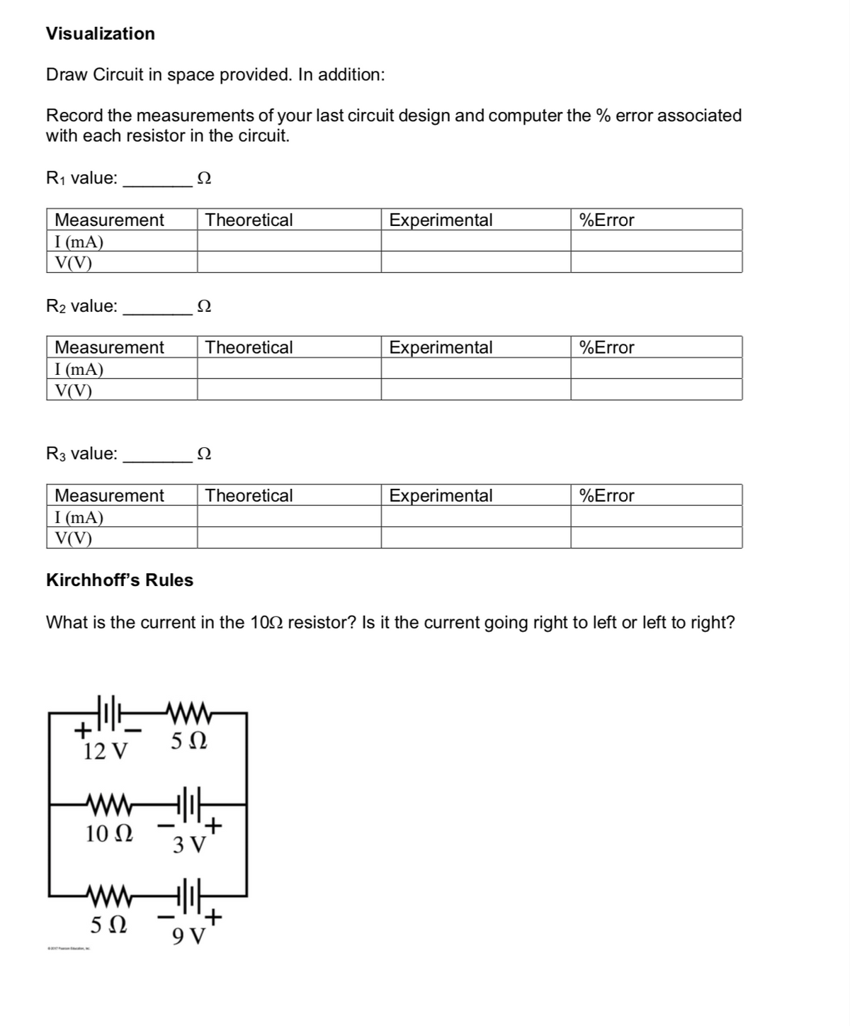 Visualization
Draw Circuit in space provided. In addition:
Record the measurements of your last circuit design and computer the % error associated
with each resistor in the circuit.
R1 value:
Ω
Measurement
Theoretical
Experimental
%Error
I (mA)
V(V)
R2 value:
Ω
Measurement
Theoretical
Experimental
%Error
I (mA)
V(V)
R3 value:
Ω
Measurement
Theoretical
Experimental
%Error
I (mA)
V(V)
Kirchhoff's Rules
What is the current in the 102 resistor? Is it the current going right to left or left to right?
5Ω
12 V
ww
+
3 V
10 Ω
ww
+
9 V
5Ω
