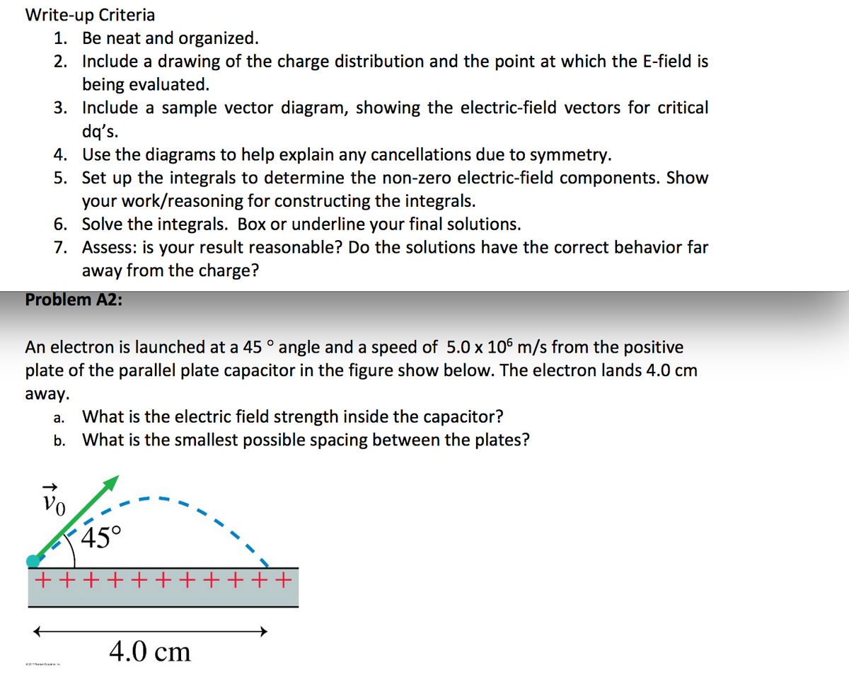 Write-up Criteria
1. Be neat and organized.
2. Include a drawing of the charge distribution and the point at which the E-field is
being evaluated.
3. Include a sample vector diagram, showing the electric-field vectors for critical
dq's.
4. Use the diagrams to help explain any cancellations due to symmetry.
5. Set up the integrals to determine the non-zero electric-field components. Show
your work/reasoning for constructing the integrals.
6. Solve the integrals. Box or underline your final solutions.
7. Assess: is your result reasonable? Do the solutions have the correct behavior far
away from the charge?
Problem A2:
An electron is launched at a 45 ° angle and a speed of 5.0 x 106 m/s from the positive
plate of the parallel plate capacitor in the figure show below. The electron lands 4.0 cm
away.
What is the electric field strength inside the capacitor?
b. What is the smallest possible spacing between the plates?
а.
Vo
45°
+ +++++++++++
4.0 cm
