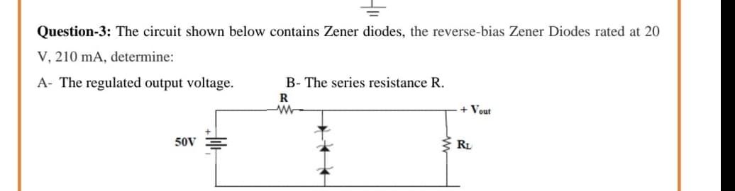 Question-3: The circuit shown below contains Zener diodes, the reverse-bias Zener Diodes rated at 20
V, 210 mA, determine:
A- The regulated output voltage.
B- The series resistance R.
R
+ Vout
50V
3 RL
