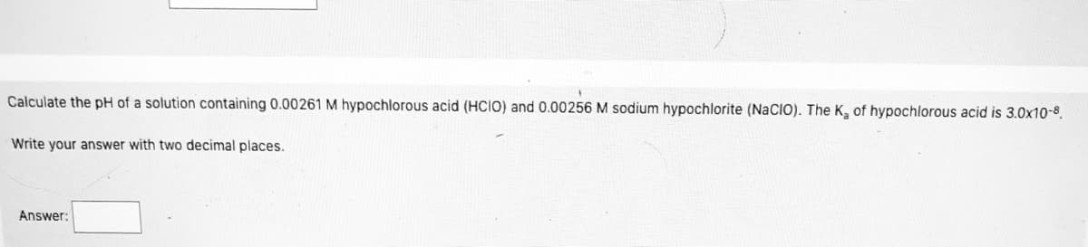 Calculate the pH of a solution containing 0.00261 M hypochlorous acid (HCIO) and 0.00256 M sodium hypochlorite (NaCIO). The K, of hypochlorous acid is 3.0x10-8.
Write your answer with two decimal places.
Answer:
