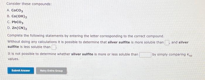 Consider these compounds:
A. CoCo3
B. Co(OH)2
C. PbCO3
D. Zn(CN)2
Complete the following statements by entering the letter corresponding to the correct compound.
Without doing any calculations It is possible to determine that silver sulfite is more soluble than
sulfite is less soluble than
It is not possible to determine whether silver sulfite is more or less soluble than
values.
and silver
by simply comparing Ksp
Submit Answer
Retry Entire Group
