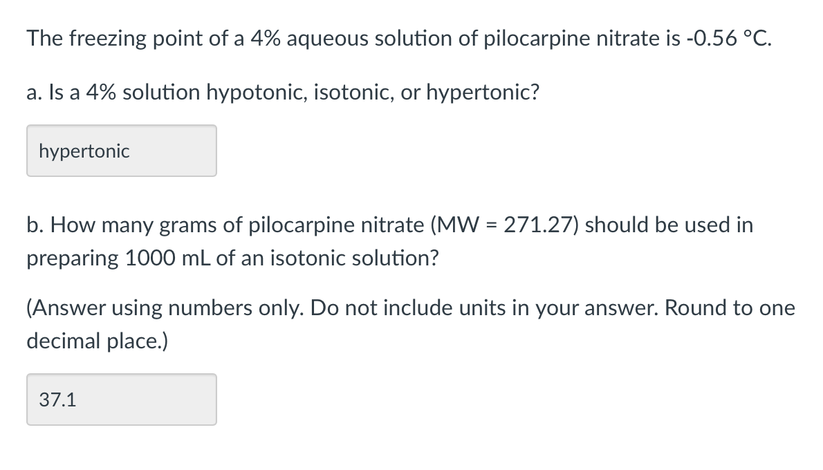 The freezing point of a 4% aqueous solution of pilocarpine nitrate is -0.56 °C.
a. Is a 4% solution hypotonic, isotonic, or hypertonic?
hypertonic
b. How many grams of pilocarpine nitrate (MW = 271.27) should be used in
preparing 1000 mL of an isotonic solution?
(Answer using numbers only. Do not include units in your answer. Round to one
decimal place.)
37.1
