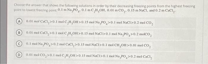 Choose the answer that shows the following solutions in order by their decreasing freezing points from the highest freezing
point to lowest freezing point: 0.1 m Na,PO, 0.1 m C,H,OH, 0.01 m CO,, 0.15 m NaCl, and 0.2 m CaCl,.
0.01 mol CaCl,>0.1 mol C,H,OH>0.15 mol Na,PO,>0.1 mol NaCI>0.2 mol CO,
0.01 mol CaCl, >0.1 mol C,H,OH>0.I5 mol NaCl>0.1 mol Na,PO,>0.2 molCO,
B
© 0.1 mol Na, PO,>0.2 mol CaCl, >0. 15 mol NaCI>0.1 mol CH,OH>0.01
mol CO,
D
0.01 mol CO,>0.I mol C,H,OH>0.15 mol NaCl>0.1 mol Na, PO,>0.2 mol CaCl,
