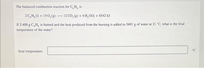 The balanced combustion reaction for C,H, is
2C,H,(0) + 150, (g) – 12 CO, (g) + 6 H,O(1) + 6542 kJ
If 5.400 g C,H, is burned and the heat produced from the burning is added to 5691 g of water at 21 "C, what is the final
temperature of the water?
final temperature:
"C
