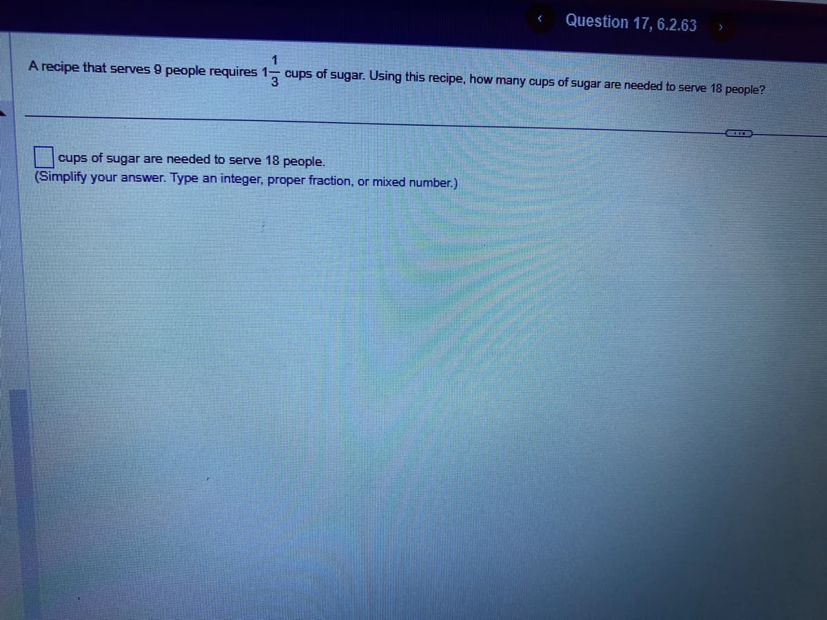 (
cups of sugar are needed to serve 18 people.
(Simplify your answer. Type an integer, proper fraction, or mixed number.)
Question 17, 6.2.63 >
1
A recipe that serves 9 people requires 1-3 cups of sugar. Using this recipe, how many cups of sugar are needed to serve 18 people?