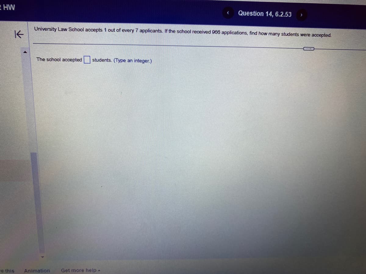 HW
K
e this
University Law School accepts 1 out of every 7 applicants. If the school received 966 applications, find how many students were accepted.
The school accepted students. (Type an integer.)
Animation
Question 14, 6.2.53 >
Get more help -