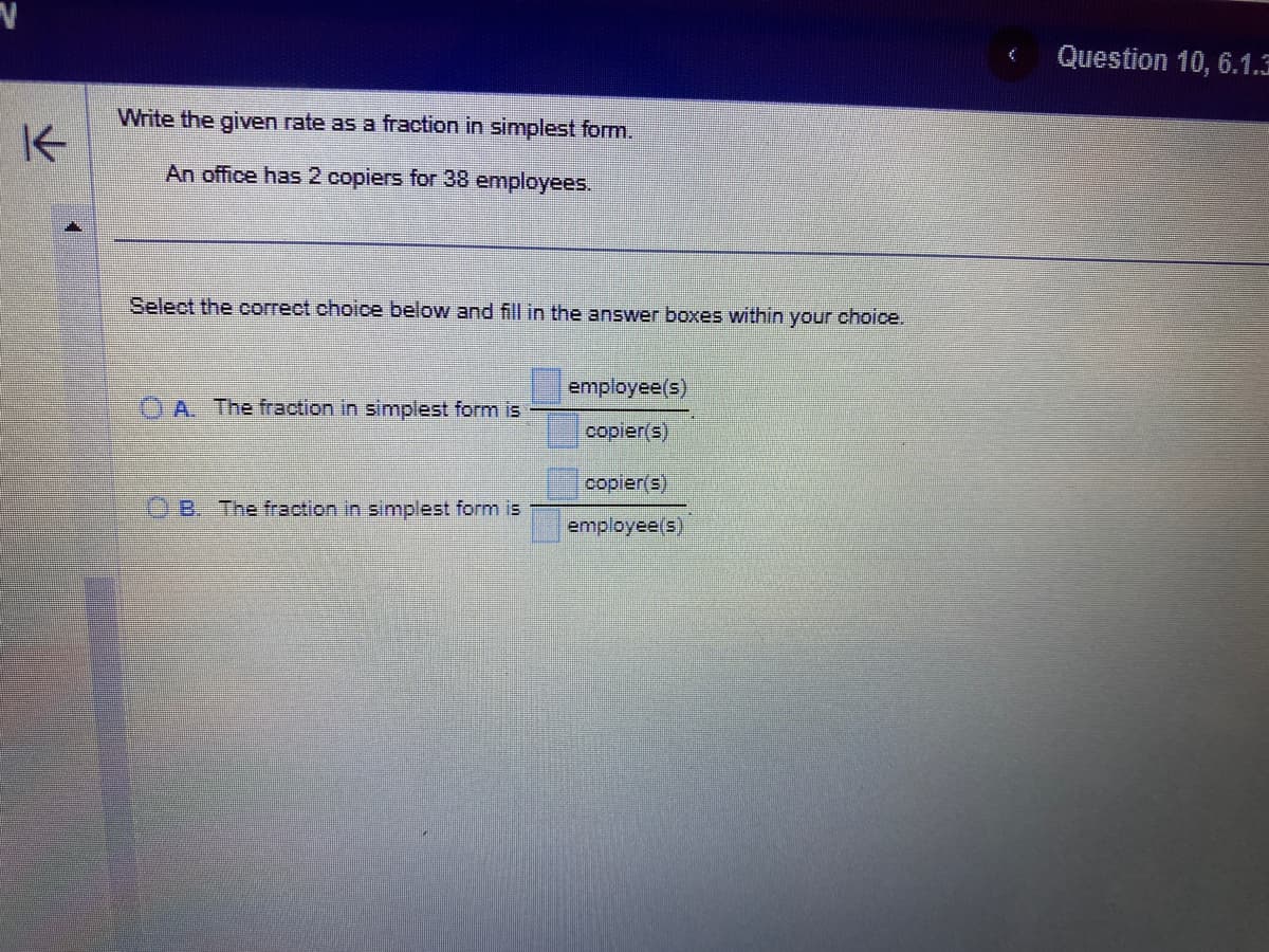 K
Write the given rate as a fraction in simplest form.
An office has 2 copiers for 38 employees.
Select the correct choice below and fill in the answer boxes within your choice.
A. The fraction in simplest form is
B. The fraction in simplest form is
employee(s)
copier(s)
copier(s)
employee(s)
€ Question 10, 6.1.3