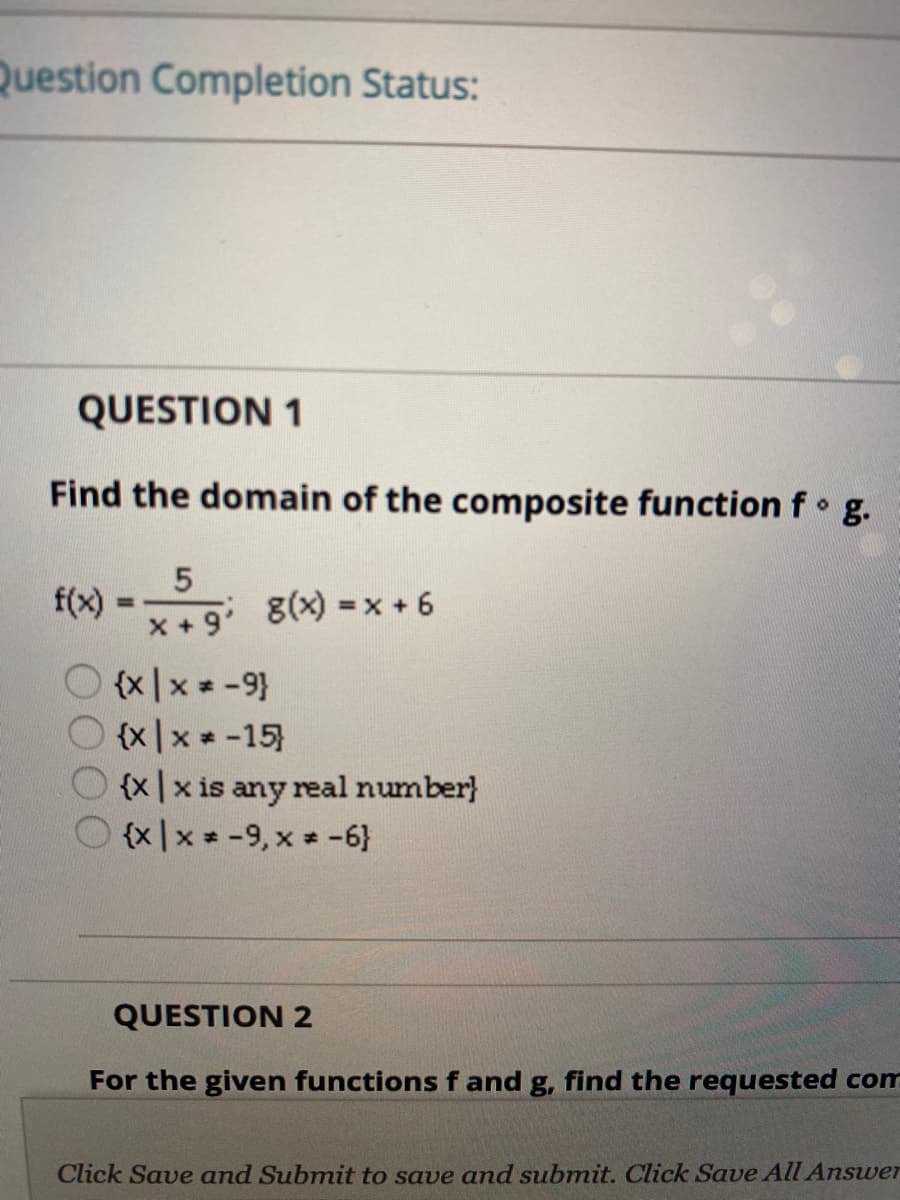 Question Completion Status:
QUESTION 1
Find the domain of the composite function f g.
f(x)
%3!
x +9' 8(x) =x + 6
(x|x = -9}
O (x|x
{x|x -15)
O {x|x is any real number)
{x|x * -9, x -6}
%3D
QUESTION 2
For the given functions f and g, find the requested com
Click Save and Submit to save and submit. Click Save All Answer
