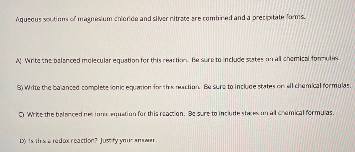 Aqueous soutions of magnesium chloride and silver nitrate are combined and a precipitate forms.
A) Write the balanced molecular equation for this reaction. Be sure to include states on all chemical formulas.
B) Write the balanced complete ionic equation for this reaction. Be sure to include states on all chemical formulas.
C) Write the balanced net ionic equation for this reaction. Be sure to include states on all chemical formulas.
D) Is this a redox reaction? Justify your answer.
