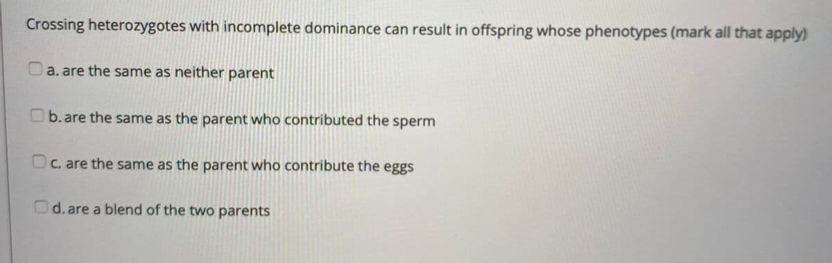 Crossing heterozygotes with incomplete dominance can result in offspring whose phenotypes (mark all that apply)
a. are the same as neither parent
Ob.are the same as the parent who contributed the sperm
C. are the same as the parent who contribute the eggs
d. are a blend of the two parents
