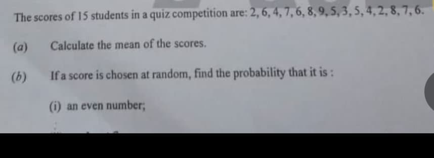 The scores of 15 students in a quiz competition are: 2, 6, 4, 7, 6, 8, 9, 5, 3, 5, 4, 2, 8, 7, 6.
(a)
Calculate the mean of the scores.
(b)
If a score is chosen at random, find the probability that it is:
(i) an even number;