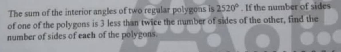 The sum of the interior angles of two regular polygons is 2520°. If the number of sides
of one of the polygons is 3 less than twice the number of sides of the other, find the
number of sides of each of the polygons.