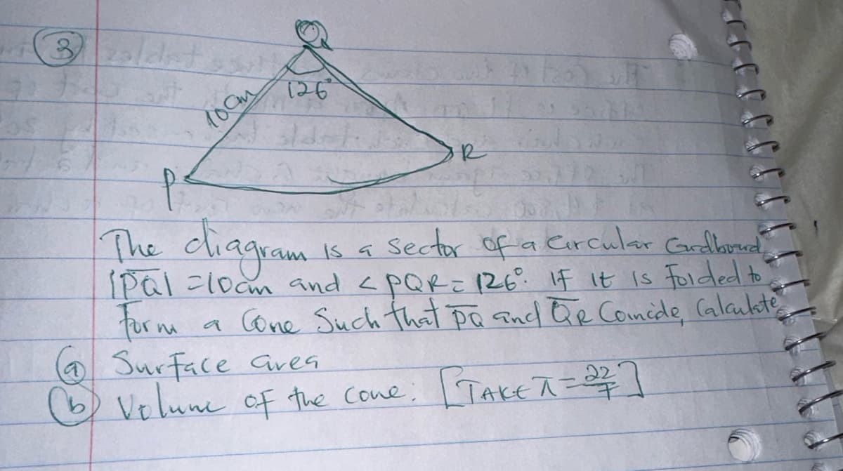 3 zoldet
лост
126
p²
The diagram
is a sector of a Circular Grdboud
[Pal =10am and <PQR = 126⁰° If it is folded to
For m a Cone Such that pa and QR Comide Calculate
Surface area.
b) Volume of the cone: [TAKE π = 2²/7]