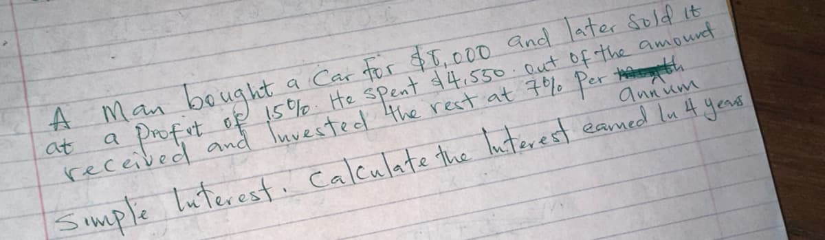 at
$5,000 sold it
A Man bought a Car for and later
a profit of 15%. He spent $4.550 out of the amound
received and Invested the rest at 7% Per h
annum
Simple Interest. Calculate the Interest earned In 4 years