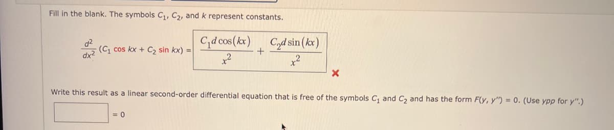 Fill in the blank. The symbols C₁, C₂, and k represent constants.
d²
dx²
(C₁ cos kx + C₂2 sin kx) =
C₁d cos(kx) C₂d sin(kx)
+
+²
0
X
Write this result as a linear second-order differential equation that is free of the symbols C₁ and C₂ and has the form F(y, y") = 0. (Use ypp for y".)