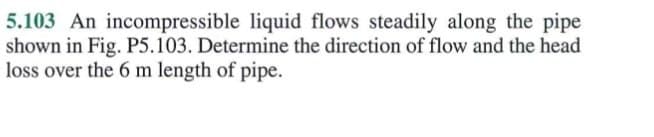 5.103 An incompressible liquid flows steadily along the pipe
shown in Fig. P5.103. Determine the direction of flow and the head
loss over the 6 m length of pipe.