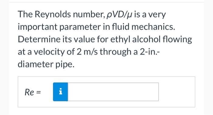 The Reynolds number, pVD/μ is a very
important parameter in fluid mechanics.
Determine its value for ethyl alcohol flowing
at a velocity of 2 m/s through a 2-in.-
diameter pipe.
Re=