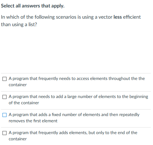 Select all answers that apply.
In which of the following scenarios is using a vector less efficient
than using a list?
O A program that frequently needs to access elements throughout the the
container
O A program that needs to add a large number of elements to the beginning
of the container
A program that adds a fixed number of elements and then repeatedly
removes the first element
O A program that frequently adds elements, but only to the end of the
container

