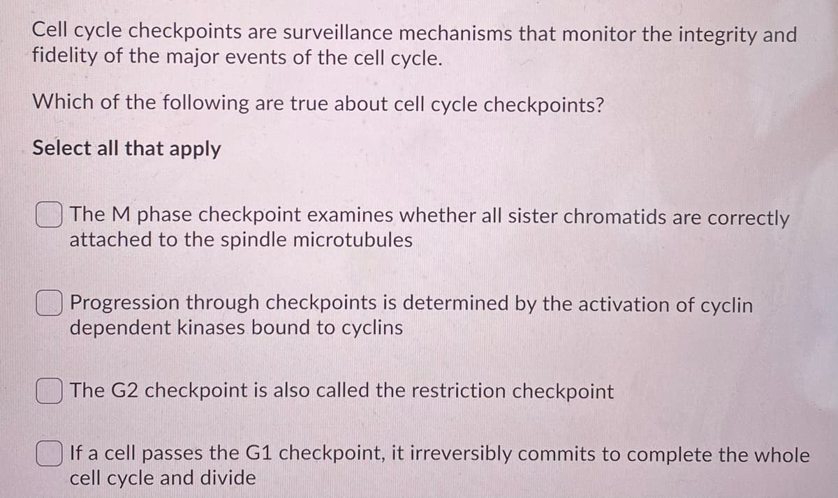 Cell cycle checkpoints are surveillance mechanisms that monitor the integrity and
fidelity of the major events of the cell cycle.
Which of the following are true about cell cycle checkpoints?
Select all that apply
The M phase checkpoint examines whether all sister chromatids are correctly
attached to the spindle microtubules
Progression through checkpoints is determined by the activation of cyclin
dependent kinases bound to cyclins
The G2 checkpoint is also called the restriction checkpoint
O If a cell passes the G1 checkpoint, it irreversibly commits to complete the whole
cell cycle and divide
