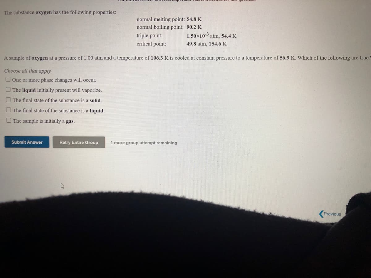 The substance oxygen has the following properties:
normal melting point: 54.8 K
normal boiling point: 90.2 K
1.50x103 atm, 54.4 K
triple point:
critical point:
49.8 atm, 154.6 K
A sample of oxygen at a pressure of 1.00 atm and a temperature of 106.3 K is cooled at constant pressure to a temperature of 56.9 K. Which of the following are true?
Choose all that apply
One or more phase changes will occur.
The liquid initially present will vaporize.
O The final state of the substance is a solid.
O The final state of the substance is a liquid.
O The sample is initially a gas.
Submit Answer
Retry Entire Group
1 more group attempt
Previous
