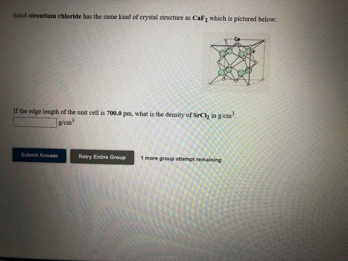 Solid strontium chloride has the same kind of crystal structure as CaF2 which is pictured below:
If the edge length of the unit cell is 700.0 pm, what is the density of SrCl, in g/cm.
g/cm3
Submit Answer
Retry Entire Group
1 more group attempt remaining
