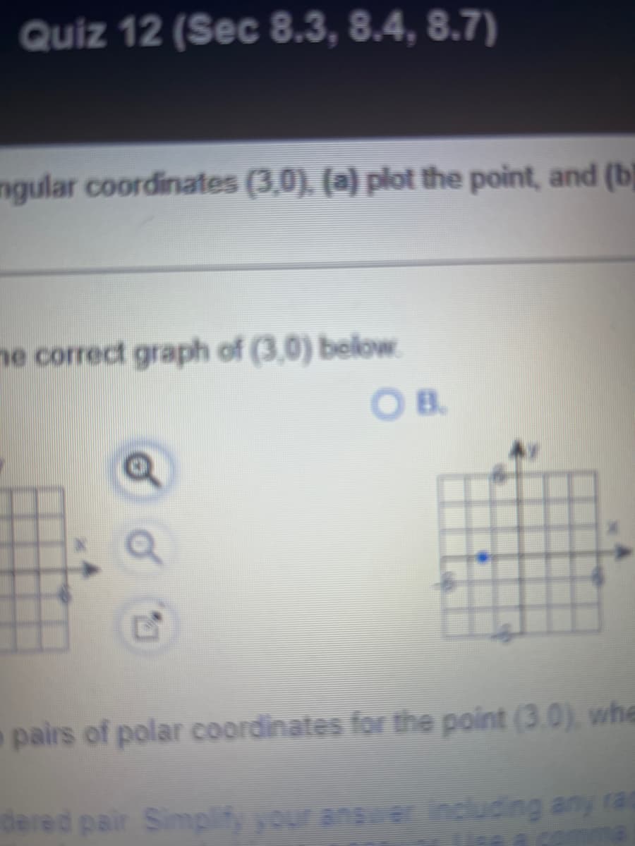 Quiz 12 (Sec 8.3, 8.4, 8.7)
ngular coordinates (3,0), (a) plot the point, and (b)
me correct graph of (3,0) below.
OB.
pairs of polar coordinates for the point (3.0), whe
dered pair Simplify your answer including any ra