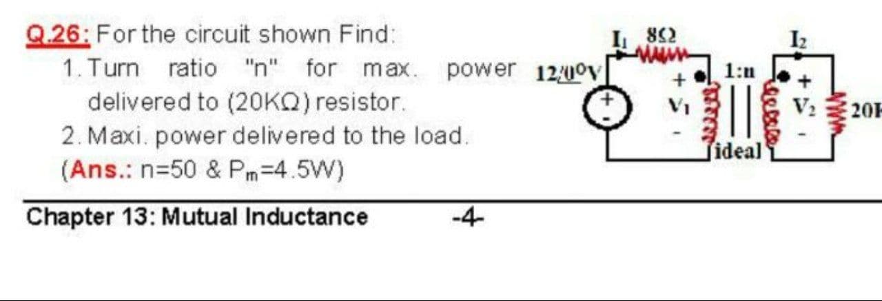 26: For the circuit shown Find:
1. Turn ratio "n" for max. power 120ov
delivered to (2OKQ) resistor.
2. Maxi. power delivered to the load.
82
V: 32
fideal
(Ans.: n=50 & Pm=4.5W)
