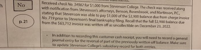 Received check No. 34982 for $1,000 from Stevenson College. The check was received along
with notification from Stevenson's attorneys, Benson, Rosenbrook, and Martinson, P.C.,
stating that Stevenson was able to pay $1,000 of the $2,900 balance due from charge invoice
No. 719 prior to Stevenson's final bankruptcy filing. Recall that the full $2,900 balance due
from the $63,712 invoice was written off as uncollectible on December 23, 2022.
No
p. 21
In addition to recording this customer cash receipt, you will need to record a general
journal entry for the reversal of part of the previously written off balance. Make sure
to update Stevenson College's subsidiary record for both entries.
