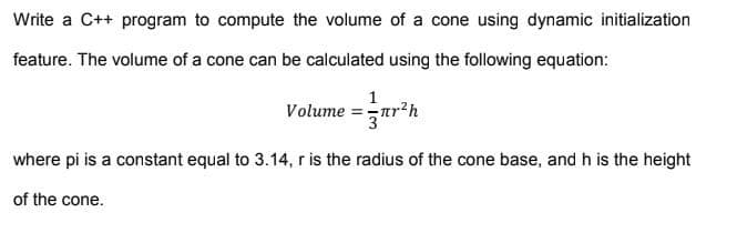 Write a C++ program to compute the volume of a cone using dynamic initialization
feature. The volume of a cone can be calculated using the following equation:
1
Volume =ar'h
where pi is a constant equal to 3.14, r is the radius of the cone base, and h is the height
of the cone.
