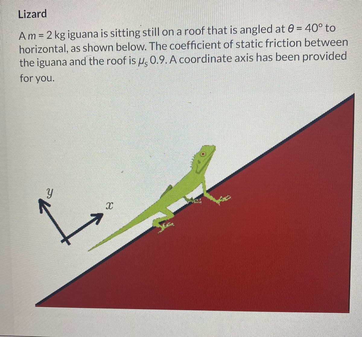 Lizard
Am = 2 kg iguana is sitting still on a roof that is angled at 0= 40° to
horizontal, as shown below. The coefficient of static friction between
the iguana and the roof is u 0.9. A coordinate axis has been provided
for you.
Y
7
X