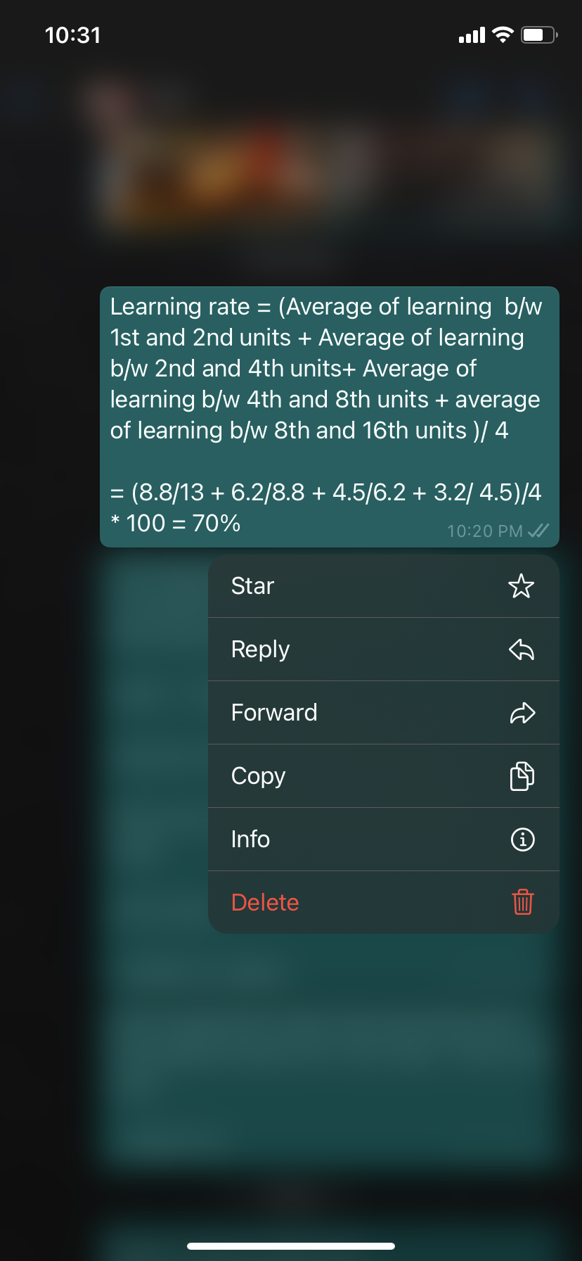 10:31
Learning rate = (Average of learning b/w
1st and 2nd units + Average of learning
b/w 2nd and 4th units+ Average of
learning b/w 4th and 8th units + average
of learning b/w 8th and 16th units )/ 4
= (8.8/13 + 6.2/8.8 + 4.5/6.2 + 3.2/ 4.5)/4
* 100 = 70%
10:20 PM A
Star
Reply
Forward
Соpy
Info
Delete
